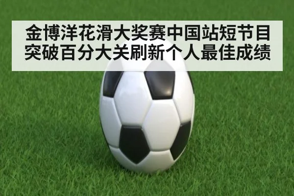 金博洋花滑大奖赛中国站短节目突破百分大关刷新个人最佳成绩