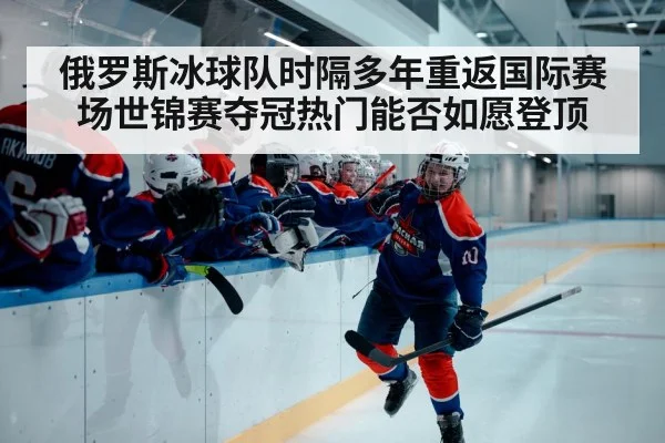 俄罗斯冰球队时隔多年重返国际赛场世锦赛夺冠热门能否如愿登顶