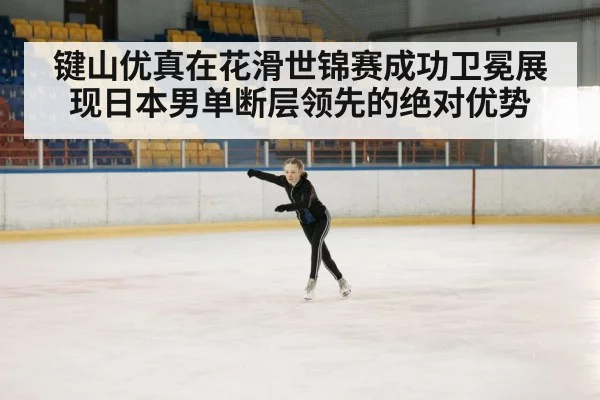键山优真在花滑世锦赛成功卫冕展现日本男单断层领先的绝对优势
