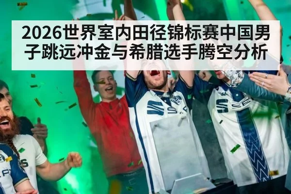2026世界室内田径锦标赛中国男子跳远冲金与希腊选手腾空分析